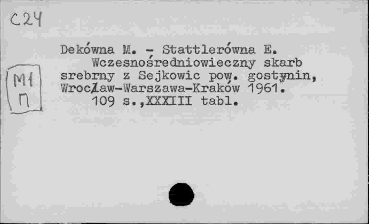 ﻿С2.Ч
Ml
п
Dekowna M. - Stattlerowna E.
Wczesnosredniowieczny skarb srebmy z Sejkowic pow. gostynin Wroc/aw-Warszawa-Krakow 1961.
109 s.,XXXIII tabl.